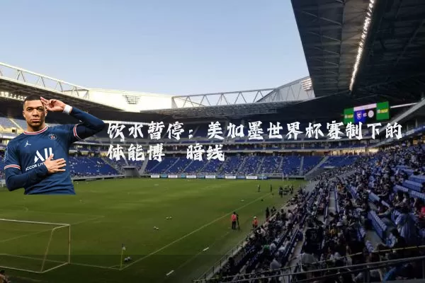 饮水暂停:美加墨世界杯赛制下的体能博弈暗线