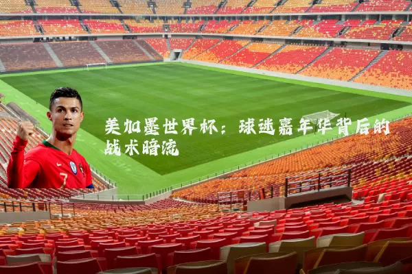美加墨世界杯:球迷嘉年华背后的战术暗流