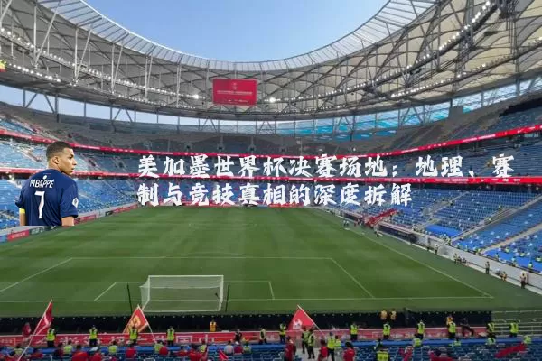美加墨世界杯决赛场地:地理、赛制与竞技真相的深度拆解