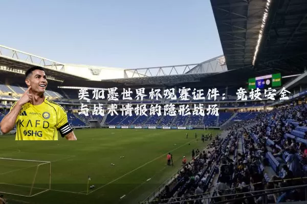 美加墨世界杯观赛证件：竞技安全与战术情报的隐形战场