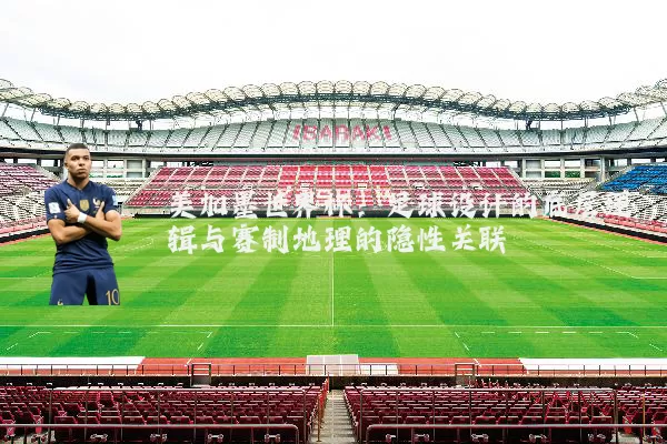 美加墨世界杯:足球设计的底层逻辑与赛制地理的隐性关联