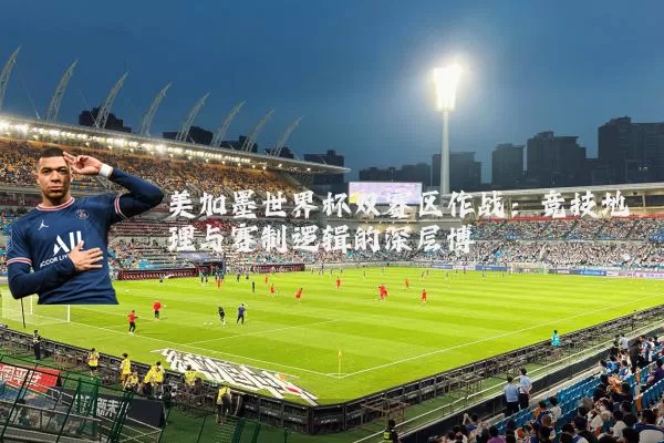 美加墨世界杯双赛区作战:竞技地理与赛制逻辑的深层博弈
