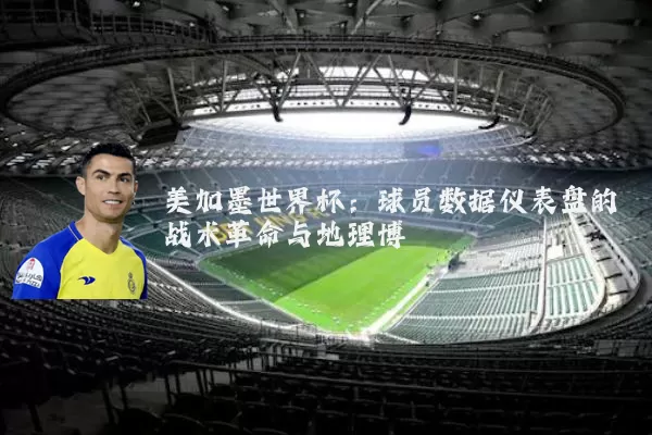 美加墨世界杯：球员数据仪表盘的战术革命与地理博弈